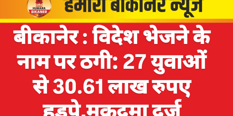 बीकानेर : विदेश भेजने के नाम पर ठगी: 27 युवाओं से 30.61 लाख रुपए हड़पे,मुकदमा दर्ज