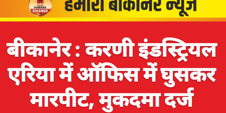 बीकानेर : करणी इंडस्ट्रियल एरिया में ऑफिस में घुसकर मारपीट, मुकदमा दर्ज