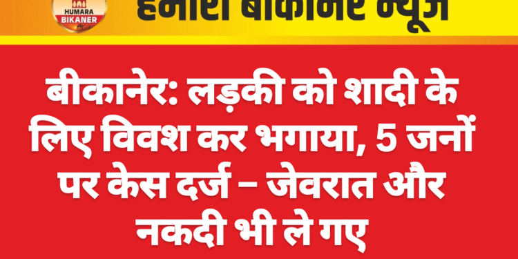 बीकानेर: लड़की को शादी के लिए विवश कर भगाया, 5 जनों पर केस दर्ज – जेवरात और नकदी भी ले गए