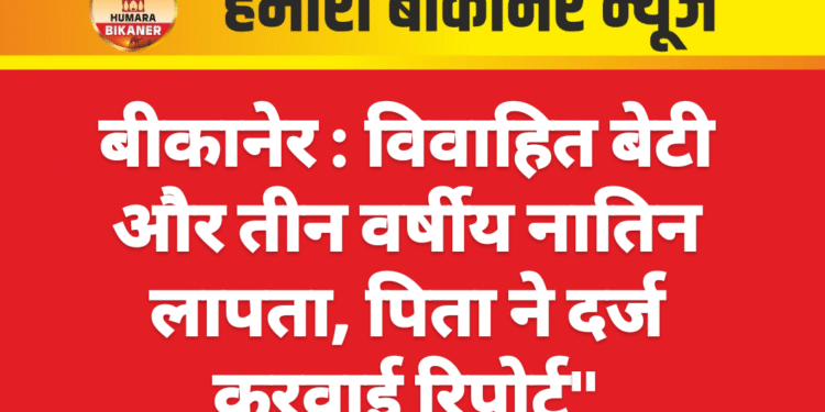 बीकानेर: विवाहित बेटी और तीन वर्षीय नातिन लापता, पिता ने दर्ज करवाई रिपोर्ट”