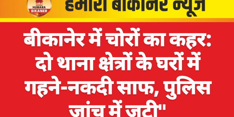 बीकानेर में चोरों का कहर: दो थाना क्षेत्रों के घरों में  गहने-नकदी साफ, पुलिस जांच में जुटी”