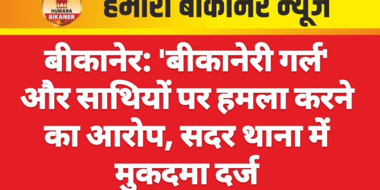 बीकानेर: ‘बीकानेरी गर्ल’ और साथियों पर हमला करने का आरोप, सदर थाना में मुकदमा दर्ज
