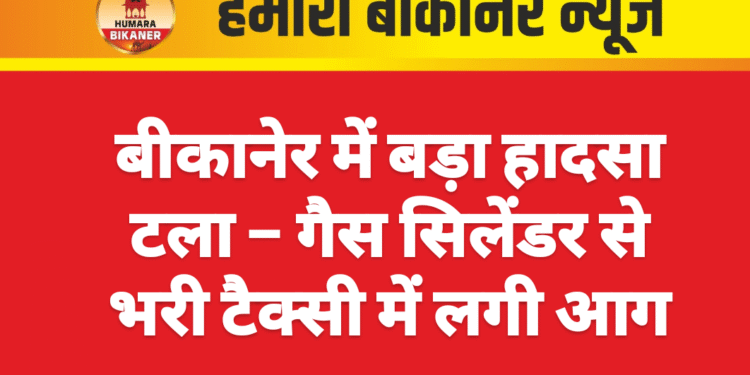 बीकानेर में बड़ा हादसा टला – गैस सिलेंडर से भरी टैक्सी में लगी आग