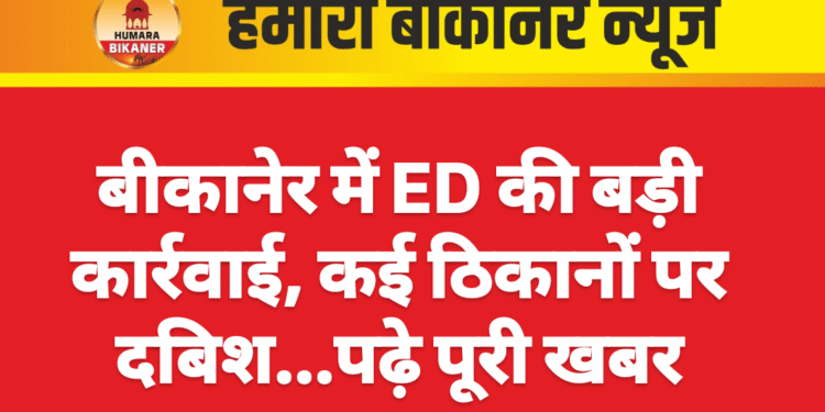 बीकानेर में ED की बड़ी कार्रवाई, कई ठिकानों पर दबिश…पढ़े पूरी खबर