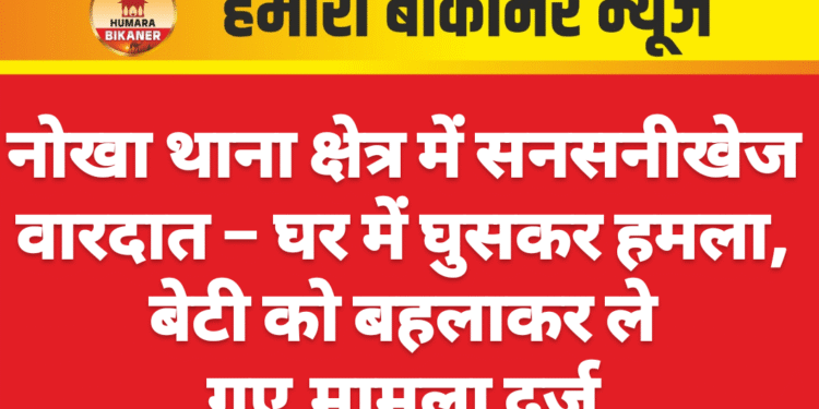 नोखा थाना क्षेत्र में सनसनीखेज वारदात – घर में घुसकर हमला, बेटी को बहलाकर ले गए,मामला दर्ज