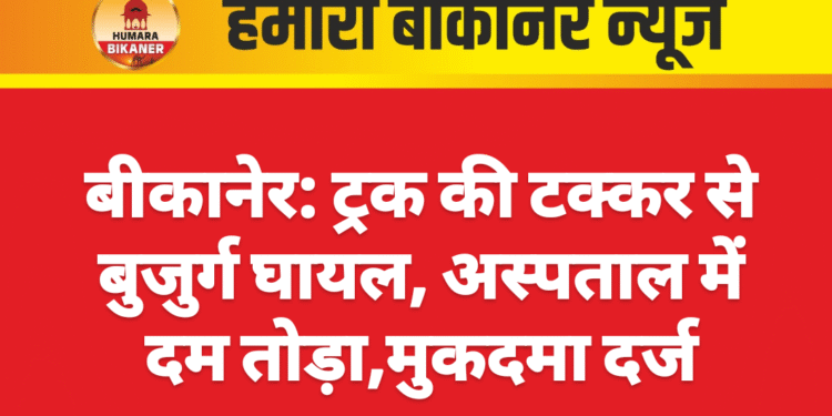 बीकानेर: ट्रक की टक्कर से बुजुर्ग घायल, अस्पताल में दम तोड़ा