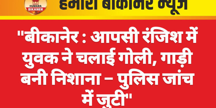 “बीकानेर:आपसी रंजिश में युवक ने चलाई गोली, गाड़ी बनी निशाना – पुलिस जांच में जुटी”