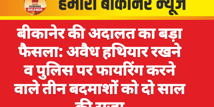 बीकानेर की अदालत का बड़ा फैसला: अवैध हथियार रखने व पुलिस पर फायरिंग करने वाले तीन बदमाशों को दो साल की सजा