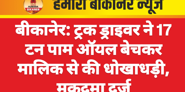 बीकानेर: ट्रक ड्राइवर ने 17 टन पाम ऑयल बेचकर मालिक से की धोखाधड़ी, मुकदमा दर्ज