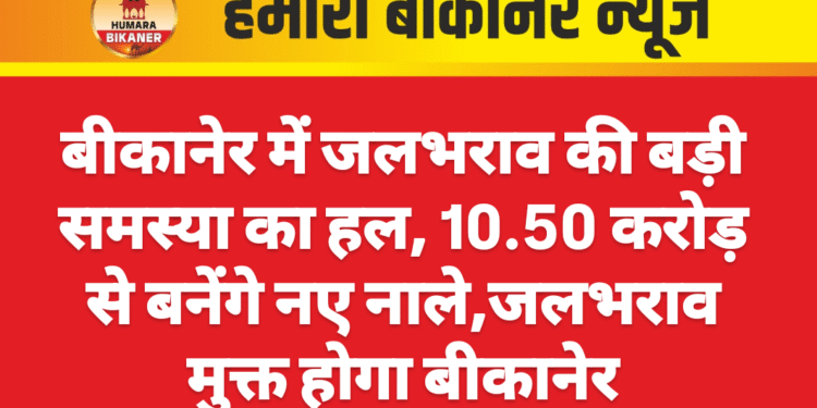 बीकानेर में जलभराव की बड़ी समस्या का हल, 10.50 करोड़ से बनेंगे नए नाले,जलभराव मुक्त होगा बीकानेर