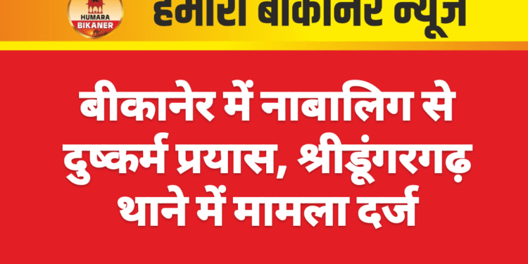 बीकानेर में नाबालिग से दुष्कर्म प्रयास, श्रीडूंगरगढ़ थाने में मामला दर्ज