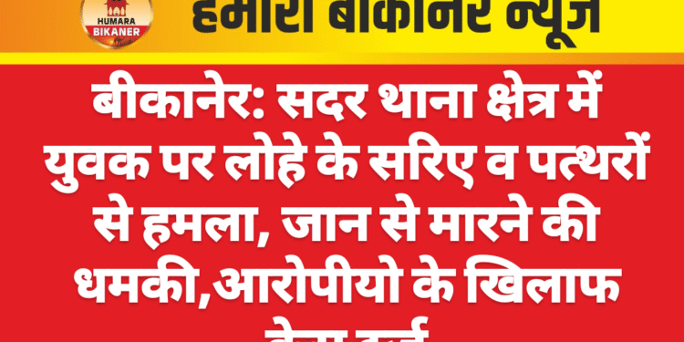 बीकानेर: सदर थाना क्षेत्र में युवक पर लोहे के सरिए व पत्थरों से हमला, जान से मारने की धमकी,आरोपीयो के खिलाफ केस दर्ज