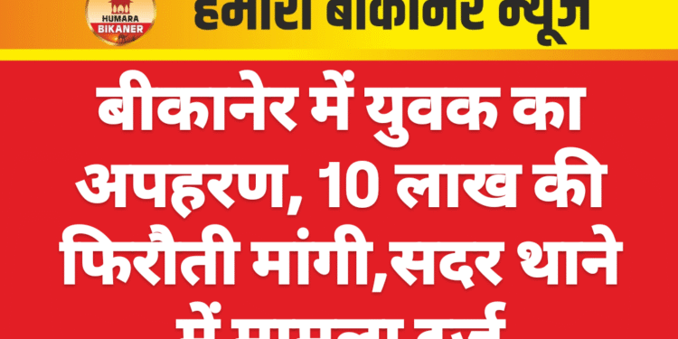 बीकानेर में युवक का अपहरण, 10 लाख की फिरौती मांगी,सदर थाने में मामला दर्ज