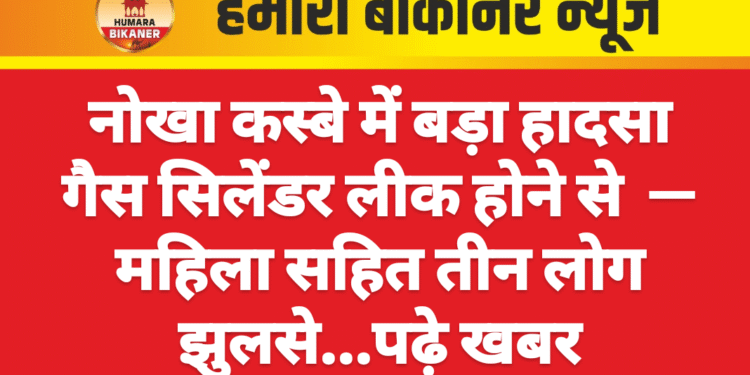 नोखा कस्बे में बड़ा हादसा गैस सिलेंडर लीक होने से  — महिला सहित तीन लोग झुलसे…पढ़े खबर