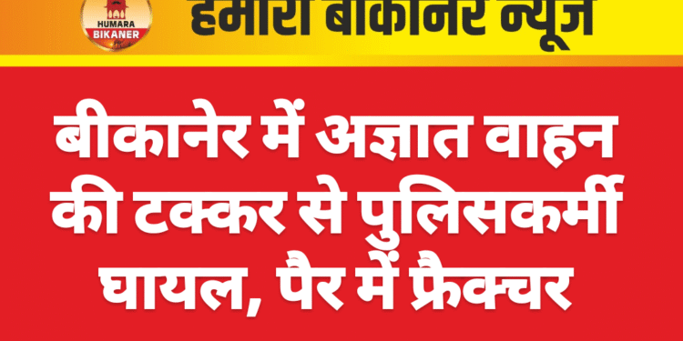 बीकानेर में अज्ञात वाहन की टक्कर से पुलिसकर्मी घायल, पैर में फ्रैक्चर