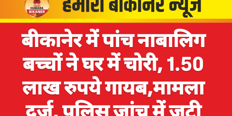 बीकानेर में पांच नाबालिग बच्चों ने घर में चोरी, 1.50 लाख रुपये गायब,मामला दर्ज, पुलिस जांच में जुटी