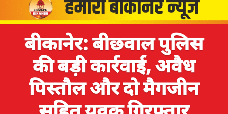 बीकानेर: बीछवाल पुलिस की बड़ी कार्रवाई, अवैध पिस्तौल और दो मैगजीन सहित युवक गिरफ्तार