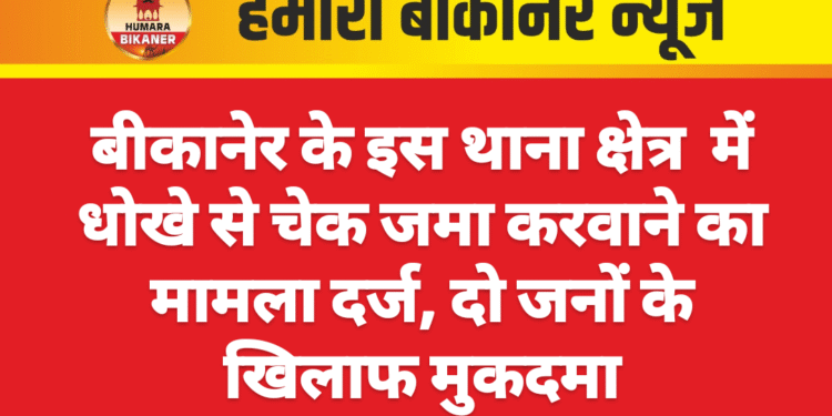 बीकानेर के इस थाना क्षेत्र  में धोखे से चेक जमा करवाने का मामला दर्ज, दो जनों के खिलाफ मुकदमा