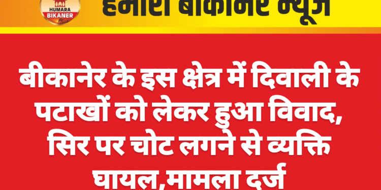 बीकानेर के इस क्षेत्र में दिवाली के पटाखों को लेकर हुआ विवाद, सिर पर चोट लगने से व्यक्ति घायल,मामला दर्ज