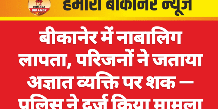 बीकानेर में नाबालिग लापता, परिजनों ने जताया अज्ञात व्यक्ति पर शक — पुलिस ने दर्ज किया मामला