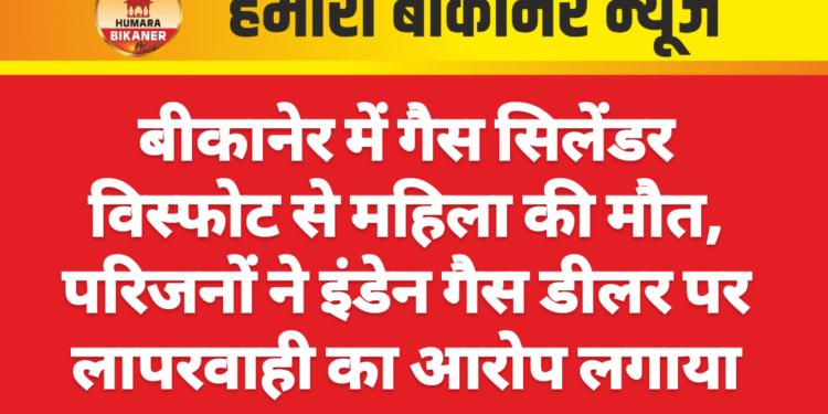 बीकानेर में गैस सिलेंडर विस्फोट से महिला की मौत, परिजनों ने इंडेन गैस डीलर पर लापरवाही का आरोप लगाया