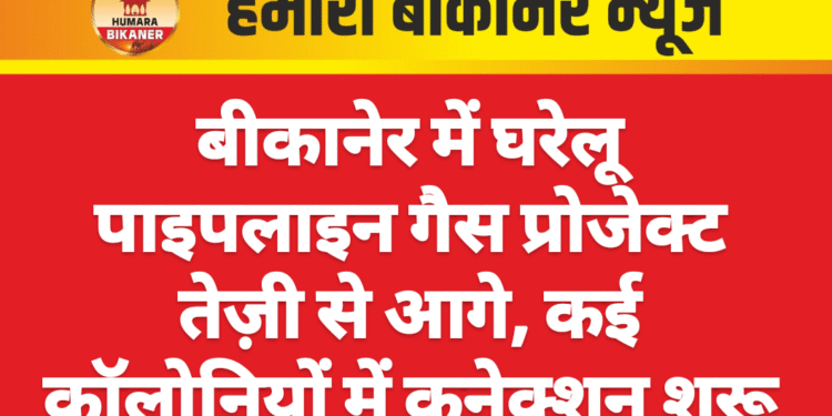 बीकानेर में घरेलू पाइपलाइन गैस प्रोजेक्ट तेज़ी से आगे, कई कॉलोनियों में कनेक्शन शुरू