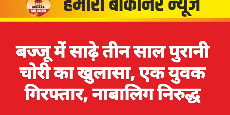 बज्जू में साढ़े तीन साल पुरानी चोरी का खुलासा, एक युवक गिरफ्तार, नाबालिग निरुद्ध