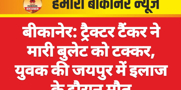 बीकानेर: ट्रैक्टर टैंकर ने मारी बुलेट को टक्कर, युवक की जयपुर में इलाज के दौरान मौत