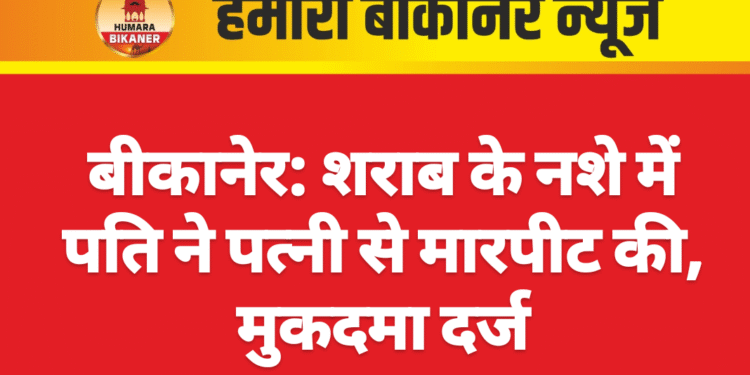बीकानेर: शराब के नशे में पति ने पत्नी से मारपीट की, मुकदमा दर्ज