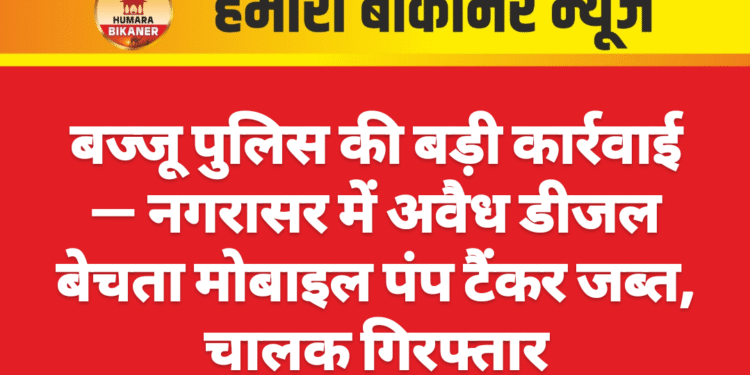 बज्जू पुलिस की बड़ी कार्रवाई — नगरासर में अवैध डीजल बेचता मोबाइल पंप टैंकर जब्त, चालक गिरफ्तार