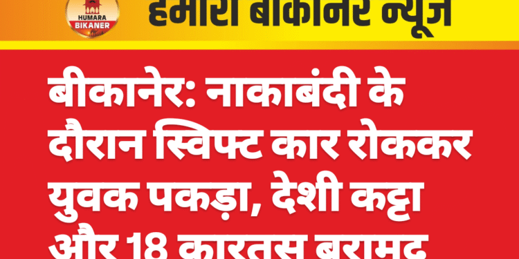बीकानेर: नाकाबंदी के दौरान स्विफ्ट कार रोककर युवक पकड़ा, देशी कट्टा और 18 कारतूस बरामद