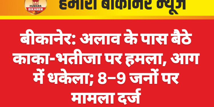 बीकानेर: अलाव के पास बैठे काका-भतीजा पर हमला, आग में धकेला; 8–9 जनों पर मामला दर्ज