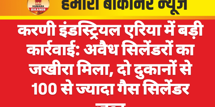 करणी इंडस्ट्रियल एरिया में बड़ी कार्रवाई: अवैध सिलेंडरों का जखीरा मिला, दो दुकानों से 100 से ज्यादा गैस सिलेंडर जब्त