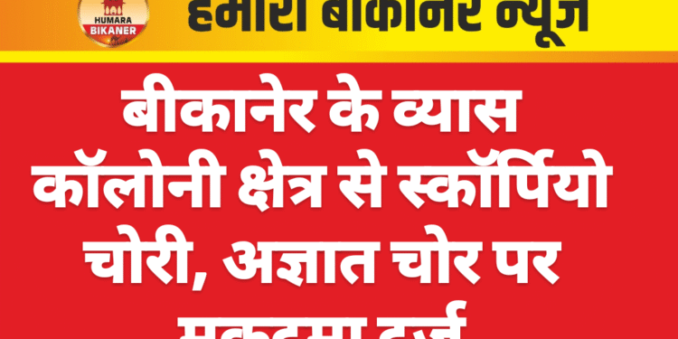 बीकानेर के व्यास कॉलोनी क्षेत्र से स्कॉर्पियो चोरी, अज्ञात चोर पर मुकदमा दर्ज
