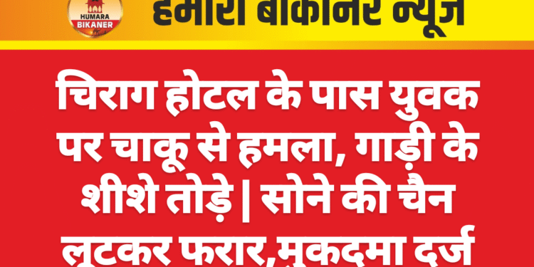 चिराग होटल के पास युवक पर चाकू से हमला, गाड़ी के शीशे तोड़े | सोने की चैन लूटकर फरार,मुकदमा दर्ज