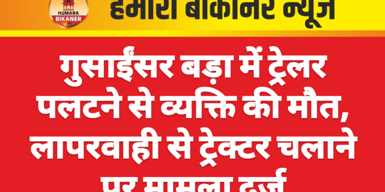 गुसाईंसर बड़ा में ट्रेलर पलटने से व्यक्ति की मौत, लापरवाही से ट्रेक्टर चलाने पर मामला दर्ज