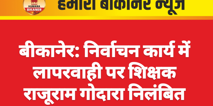 बीकानेर: निर्वाचन कार्य में लापरवाही पर शिक्षक राजूराम गोदारा निलंबित