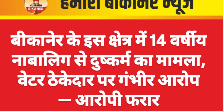 बीकानेर के इस क्षेत्र में 14 वर्षीय नाबालिग से दुष्कर्म का मामला, वेटर ठेकेदार पर गंभीर आरोप — आरोपी फरार
