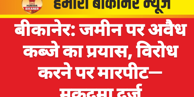 बीकानेर: जमीन पर अवैध कब्जे का प्रयास, विरोध करने पर मारपीट—मुकदमा दर्ज