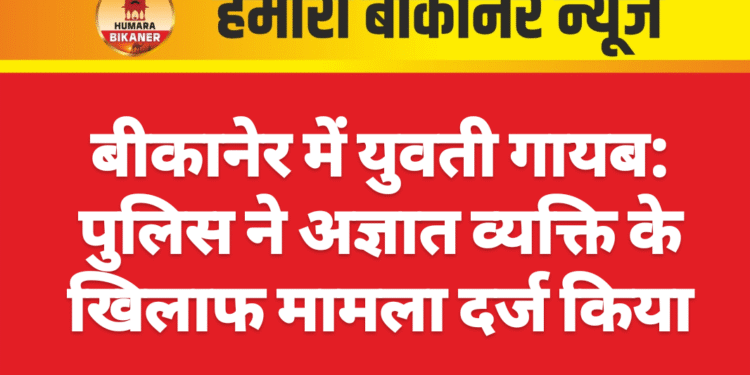 बीकानेर में युवती गायब: पुलिस ने अज्ञात व्यक्ति के खिलाफ मामला दर्ज किया