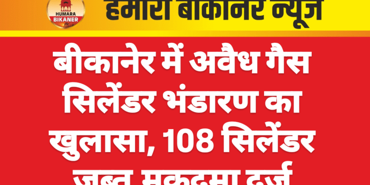 बीकानेर में अवैध गैस सिलेंडर भंडारण का खुलासा, 108 सिलेंडर जब्त,मुकदमा दर्ज