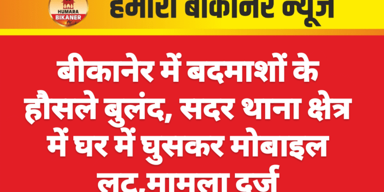 बीकानेर में बदमाशों के हौसले बुलंद, सदर थाना क्षेत्र में घर में घुसकर मोबाइल लूट,मामला दर्ज