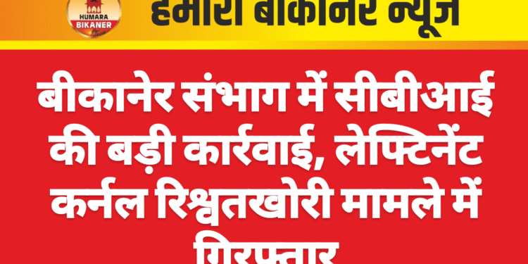 बीकानेर संभाग में सीबीआई की बड़ी कार्रवाई, लेफ्टिनेंट कर्नल रिश्वतखोरी मामले में गिरफ्तार