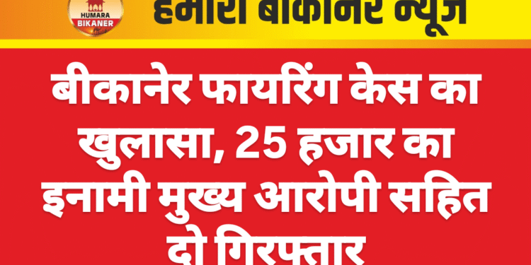 बीकानेर फायरिंग केस का खुलासा, 25 हजार का इनामी मुख्य आरोपी सहित दो गिरफ्तार