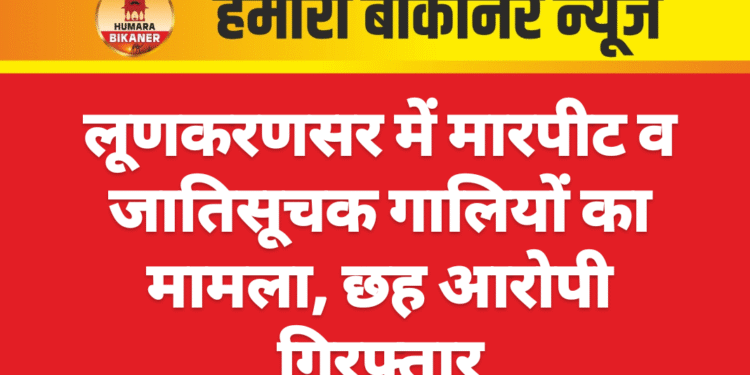 लूणकरणसर में मारपीट व जातिसूचक गालियों का मामला, छह आरोपी गिरफ्तार