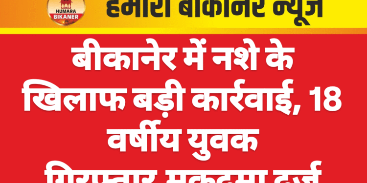 बीकानेर में नशे के खिलाफ बड़ी कार्रवाई, 18 वर्षीय युवक गिरफ्तार,मुकदमा दर्ज