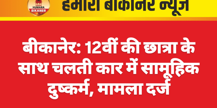 बीकानेर: 12वीं की छात्रा के साथ चलती कार में सामूहिक दुष्कर्म, मामला दर्ज