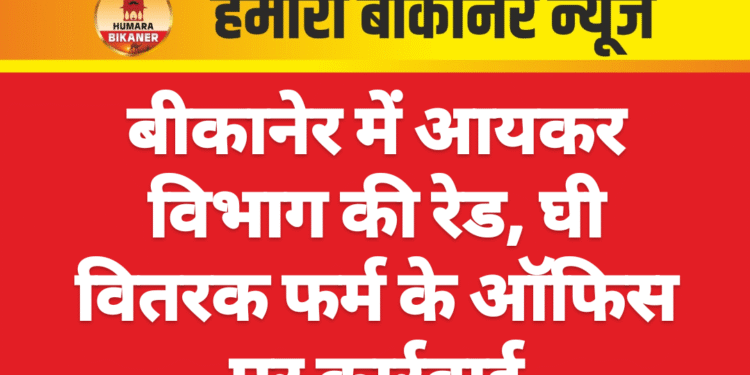 बीकानेर में आयकर विभाग की रेड, घी वितरक फर्म के ऑफिस पर कार्रवाई