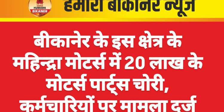 बीकानेर के इस क्षेत्र के महिन्द्रा मोटर्स में 20 लाख के मोटर्स पार्ट्स चोरी, कर्मचारियों पर मामला दर्ज