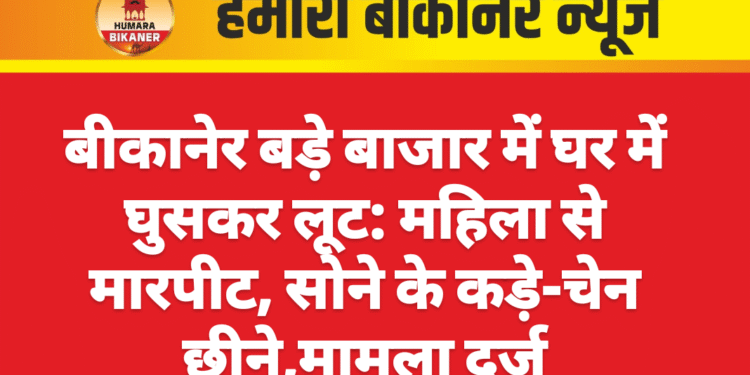 बीकानेर बड़े बाजार में घर में घुसकर लूट: महिला से मारपीट, सोने के कड़े-चेन छीने,मामला दर्ज